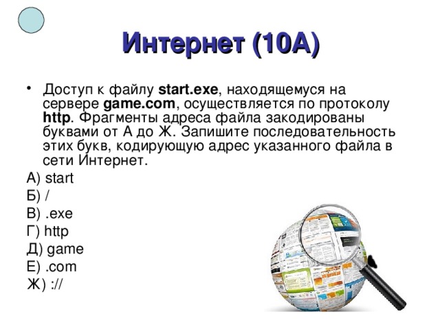 Интернет (10А) Доступ к файлу  start.exe , находящемуся на сервере  game.com , осуществляется по протоколу http . Фрагменты адреса файла закодированы буквами от А до Ж. Запишите последовательность этих букв, кодирующую адрес указанного файла в сети Интернет.  A) start Б) / B) .ехе Г) http Д) game Е) .com Ж) :// 
