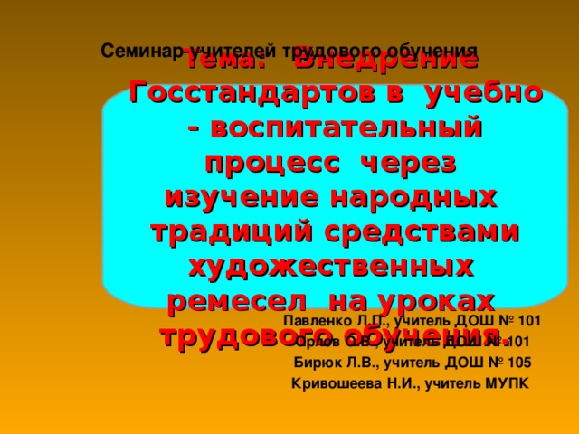 Семинар учителей трудового обучения Тема: Внедрение Госстандартов в  учебно  -  воспитательный процесс через  изучение народных  традиций средствами художественных  ремесел  на уроках  трудового обучения. Павленко Л.П., учитель ДОШ № 101 Орлов О.В., учитель ДОШ № 101 Бирюк Л.В., учитель ДОШ № 105 Кривошеева Н.И., учитель МУПК 