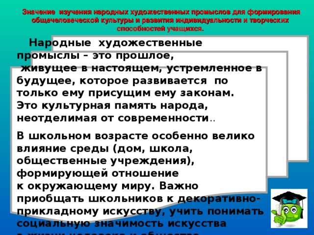  Значение изучения народных художественных промыслов для формирования общечеловеческой культуры и развития индивидуальности и творческих способностей учащихся.    Народные художественные промыслы – это прошлое,  живущее в настоящем, устремленное в будущее, которое развивается по только ему присущим ему законам. Это культурная память народа, неотделимая от современности .. В школьном возрасте особенно велико влияние среды (дом, школа, общественные учреждения), формирующей отношение к окружающему миру. Важно приобщать школьников к декоративно-прикладному искусству, учить понимать социальную значимость искусства в жизни человека и общества.    