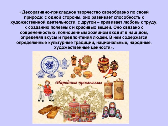 «Декоративно-прикладное творчество своеобразно по своей природе: с одной стороны, оно развивает способность к художественной деятельности, с другой – прививает любовь к труду, к созданию полезных и красивых вещей. Оно связано с современностью, полноценным хозяином входит в наш дом, определяя вкусы и предпочтения людей. В нем содержатся определенные культурные традиции, национальные, народные, художественные ценности».   