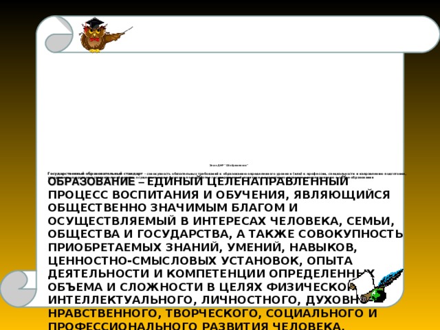 Закон ДНР “Об образовании”  Государственный образовательный стандарт  – совокупность обязательных требований к образованию определенного уровня и (или) к профессии, специальности и направлению подготовки, утвержденных органом исполнительной власти, осуществляющим функции по выработке государственной политики и нормативно-правовому регулированию в сфере образования  ОБРАЗОВАНИЕ – ЕДИНЫЙ ЦЕЛЕНАПРАВЛЕННЫЙ ПРОЦЕСС ВОСПИТАНИЯ И ОБУЧЕНИЯ, ЯВЛЯЮЩИЙСЯ ОБЩЕСТВЕННО ЗНАЧИМЫМ БЛАГОМ И ОСУЩЕСТВЛЯЕМЫЙ В ИНТЕРЕСАХ ЧЕЛОВЕКА, СЕМЬИ, ОБЩЕСТВА И ГОСУДАРСТВА, А ТАКЖЕ СОВОКУПНОСТЬ ПРИОБРЕТАЕМЫХ ЗНАНИЙ, УМЕНИЙ, НАВЫКОВ, ЦЕННОСТНО-СМЫСЛОВЫХ УСТАНОВОК, ОПЫТА ДЕЯТЕЛЬНОСТИ И КОМПЕТЕНЦИИ ОПРЕДЕЛЕННЫХ ОБЪЕМА И СЛОЖНОСТИ В ЦЕЛЯХ ФИЗИЧЕСКОГО, ИНТЕЛЛЕКТУАЛЬНОГО, ЛИЧНОСТНОГО, ДУХОВНО-НРАВСТВЕННОГО, ТВОРЧЕСКОГО, СОЦИАЛЬНОГО И ПРОФЕССИОНАЛЬНОГО РАЗВИТИЯ ЧЕЛОВЕКА, УДОВЛЕТВОРЕНИЯ ЕГО ОБРАЗОВАТЕЛЬНЫХ ПОТРЕБНОСТЕЙ И ИНТЕРЕСОВ.   