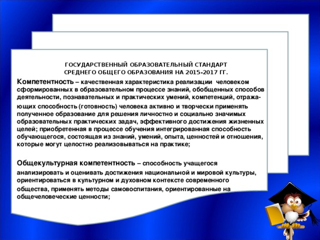 ГОСУДАРСТВЕННЫЙ ОБРАЗОВАТЕЛЬНЫЙ СТАНДАРТ СРЕДНЕГО ОБЩЕГО ОБРАЗОВАНИЯ НА 2015-2017 ГГ. Компетентность – качественная характеристика реализации человеком сформированных в образовательном процессе знаний, обобщенных способов деятельности, познавательных и практических умений, компетенций, отража- ющих способность (готовность) человека активно и творчески применять полученное образование для решения личностно и социально значимых образовательных практических задач, эффективного достижения жизненных целей; приобретенная в процессе обучения интегрированная способность обучающегося, состоящая из знаний, умений, опыта, ценностей и отношения, которые могут целостно реализовываться на практике;  Общекультурная компетентность – способность учащегося анализировать и оценивать достижения национальной и мировой культуры, ориентироваться в культурном и духовном контексте современного общества, применять методы самовоспитания, ориентированные на общечеловеческие ценности;  