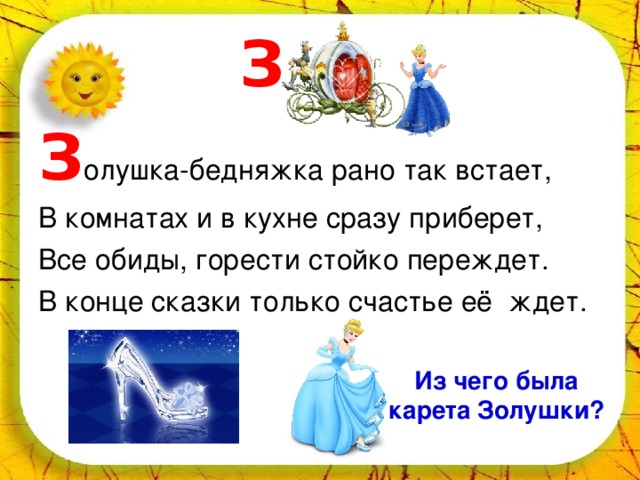  З З олушка-бедняжка рано так встает, В комнатах и в кухне сразу приберет, Все обиды, горести стойко переждет. В конце сказки только счастье её ждет. Из чего была карета Золушки? 