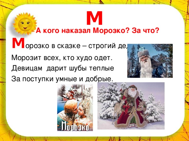 М А кого наказал Морозко? За что? М орозко в сказке – строгий дед. Морозит всех, кто худо одет. Девицам дарит шубы теплые За поступки умные и добрые. 