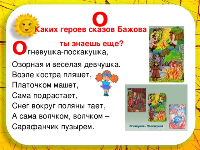 О Каких героев сказов Бажова ты знаешь еще? О гневушка-поскакушка, Озорная и веселая девчушка. Возле костра пляшет, Платочком машет, Сама подрастает, Снег вокруг поляны тает, А сама волчком, волчком – Сарафанчик пузырем. 
