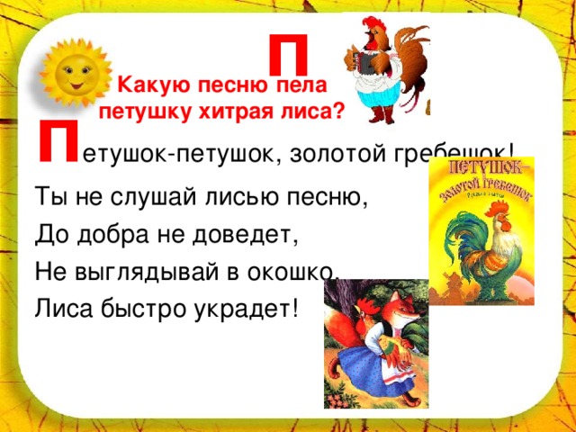 П Какую песню пела петушку хитрая лиса? П етушок-петушок, золотой гребешок! Ты не слушай лисью песню, До добра не доведет, Не выглядывай в окошко, Лиса быстро украдет! 