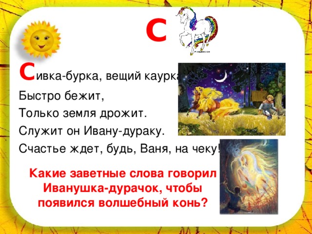 С С ивка-бурка, вещий каурка, Быстро бежит, Только земля дрожит. Служит он Ивану-дураку. Счастье ждет, будь, Ваня, на чеку! Какие заветные слова говорил Иванушка-дурачок, чтобы появился волшебный конь? 
