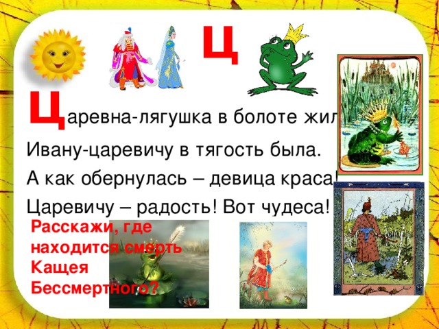 Ц Ц аревна-лягушка в болоте жила. Ивану-царевичу в тягость была. А как обернулась – девица краса! Царевичу – радость! Вот чудеса! Расскажи, где находится смерть Кащея Бессмертного? 