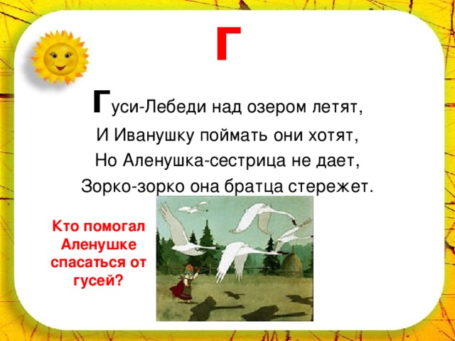 Г Г уси-Лебеди над озером летят, И Иванушку поймать они хотят, Но Аленушка-сестрица не дает, Зорко-зорко она братца стережет. Кто помогал Аленушке спасаться от гусей? 