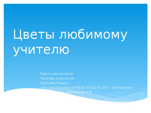 Цветы любимому учителю Работу выполняли Чиркова Анастасия Пряхина Мария, учащиеся 4 класса МБОУ «СОШ № 18» г. Воткинска Руководитель: Калинина Н.М 