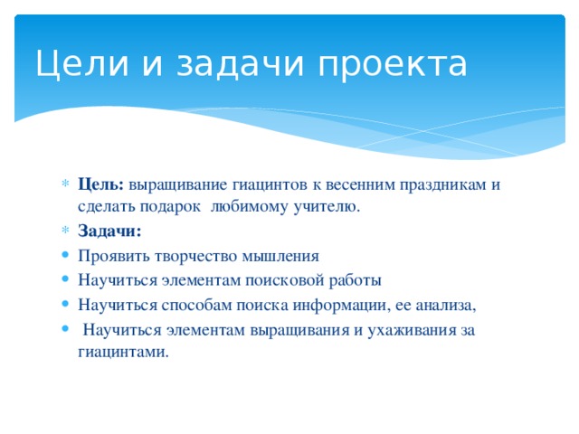 Цели и задачи проекта Цель: выращивание гиацинтов  к весенним праздникам и сделать подарок любимому учителю. Задачи:  Проявить творчество мышления Научиться элементам поисковой работы Научиться способам поиска информации, ее анализа,  Научиться элементам выращивания и ухаживания за гиацинтами. 