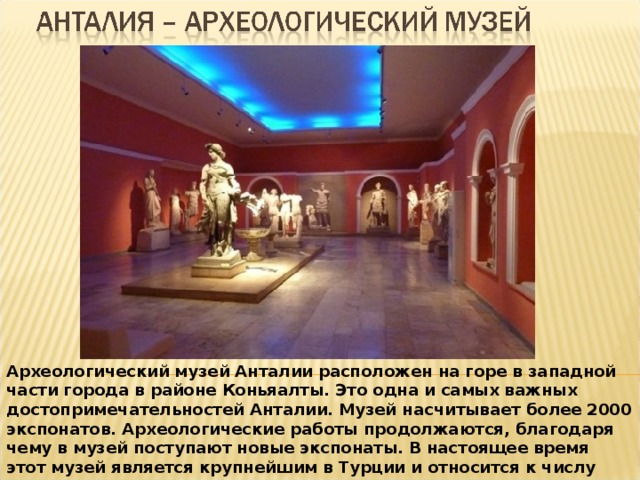 Археологический музей Анталии расположен на горе в западной части города в районе Коньяалты. Это одна и самых важных достопримечательностей Анталии. Музей насчитывает более 2000 экспонатов. Археологические работы продолжаются, благодаря чему в музей поступают новые экспонаты. В настоящее время этот музей является крупнейшим в Турции и относится к числу самых известных музеев мира. В музее 13 залов, которые занимают площадь 7000 кв. м. 