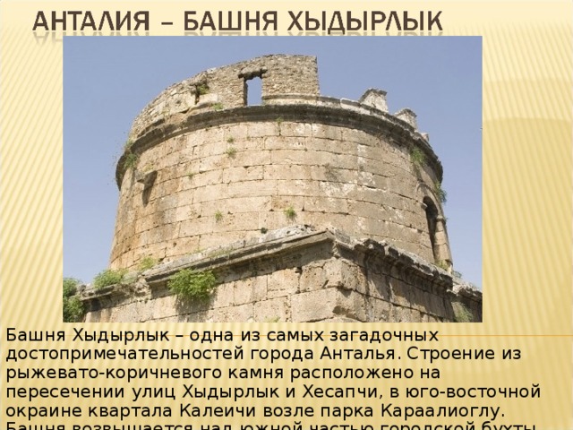 Башня Хыдырлык – одна из самых загадочных достопримечательностей города Анталья. Строение из рыжевато-коричневого камня расположено на пересечении улиц Хыдырлык и Хесапчи, в юго-восточной окраине квартала Калеичи возле парка Караалиоглу. Башня возвышается над южной частью городской бухты. 