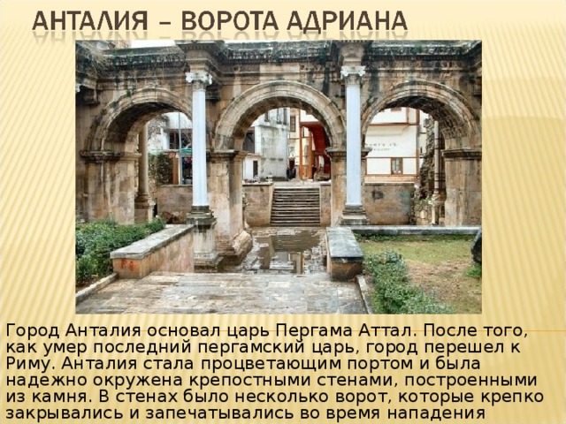 Город Анталия основал царь Пергама Аттал. После того, как умер последний пергамский царь, город перешел к Риму. Анталия стала процветающим портом и была надежно окружена крепостными стенами, построенными из камня. В стенах было несколько ворот, которые крепко закрывались и запечатывались во время нападения захватчиков или пиратов. 