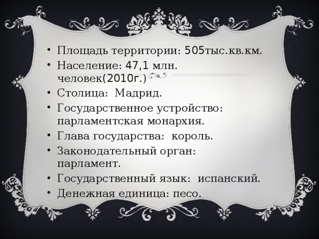 Площадь территории: 505 тыс.кв.км. Население: 47,1 млн. человек (2010г .) Столица: Мадрид. Государственное устройство: парламентская монархия. Глава государства: король. Законодательный орган: парламент. Государственный язык: испанский. Денежная единица: песо. 