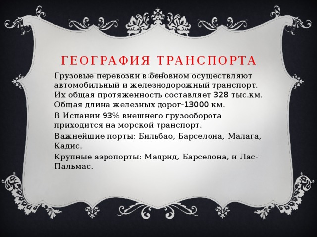 География транспорта Грузовые перевозки в основном осуществляют автомобильный и железнодорожный транспорт. Их общая протяженность составляет 328 тыс.км. Общая длина железных дорог- 13000 км. В Испании 93 % внешнего грузооборота приходится на морской транспорт. Важнейшие порты: Бильбао, Барселона, Малага, Кадис. Крупные аэропорты: Мадрид, Барселона, и Лас-Пальмас. 