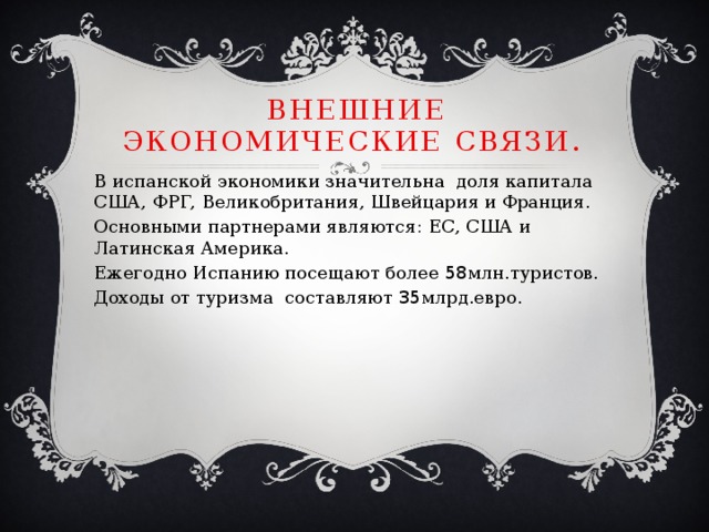 Внешние экономические связи. В испанской экономики значительна доля капитала США, ФРГ, Великобритания, Швейцария и Франция. Основными партнерами являются: ЕС, США и Латинская Америка. Ежегодно Испанию посещают более 58 млн.туристов. Доходы от туризма составляют 35 млрд.евро. 