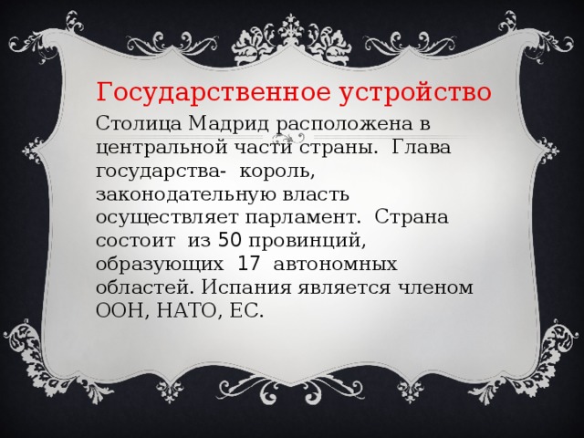 Государственное устройство Столица Мадрид расположена в центральной части страны. Глава государства- король, законодательную власть осуществляет парламент. Страна состоит из 50 провинций, образующих 17 автономных областей. Испания является членом ООН, НАТО, ЕС. 