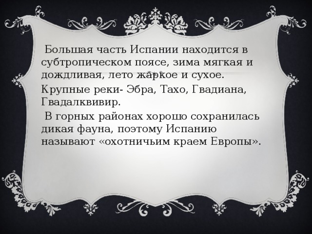  Большая часть Испании находится в субтропическом поясе, зима мягкая и дождливая, лето жаркое и сухое. Крупные реки- Эбра, Тахо, Гвадиана, Гвадалквивир.  В горных районах хорошо сохранилась дикая фауна, поэтому Испанию называют «охотничьим краем Европы». 