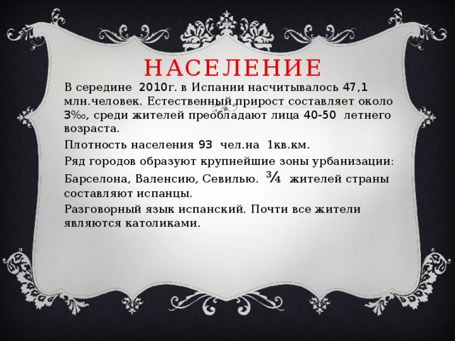 население В середине 2010 г. в Испании насчитывалось 47,1 млн.человек. Естественный прирост составляет около 3 ‰, среди жителей преобладают лица 40-50 летнего возраста. Плотность населения 93 чел.на 1кв.км. Ряд городов образуют крупнейшие зоны урбанизации: Барселона, Валенсию, Севилью. ¾ жителей страны составляют испанцы. Разговорный язык испанский. Почти все жители являются католиками. 