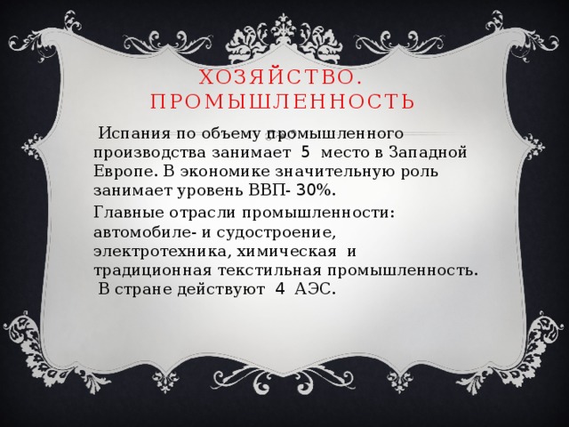 Хозяйство. промышленность  Испания по объему промышленного производства занимает 5 место в Западной Европе. В экономике значительную роль занимает уровень ВВП- 30 %. Главные отрасли промышленности: автомобиле- и судостроение, электротехника, химическая и традиционная текстильная промышленность. В стране действуют 4 АЭС. 