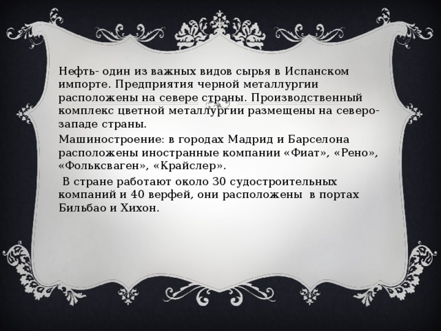 Нефть- один из важных видов сырья в Испанском импорте. Предприятия черной металлургии расположены на севере страны. Производственный комплекс цветной металлургии размещены на северо-западе страны. Машиностроение: в городах Мадрид и Барселона расположены иностранные компании «Фиат», «Рено», «Фольксваген», «Крайслер».  В стране работают около 30 судостроительных компаний и 40 верфей, они расположены в портах Бильбао и Хихон. 