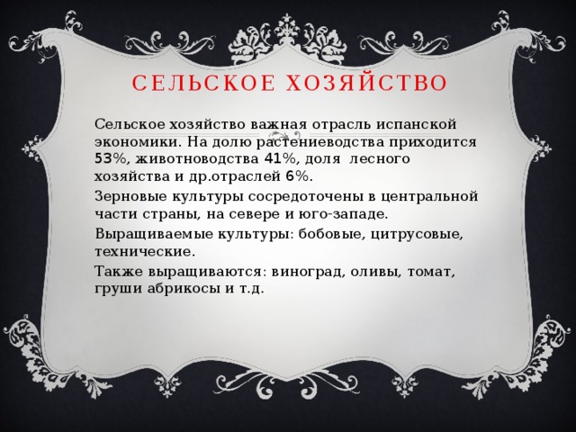 Сельское хозяйство Сельское хозяйство важная отрасль испанской экономики. На долю растениеводства приходится 53 %, животноводства 41 %, доля лесного хозяйства и др.отраслей 6 %. Зерновые культуры сосредоточены в центральной части страны, на севере и юго-западе. Выращиваемые культуры: бобовые, цитрусовые, технические. Также выращиваются: виноград, оливы, томат, груши абрикосы и т.д. 