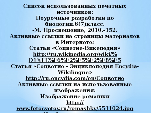 Список использованных печатных источников:  Поурочные разработки по биологии.6(7)класс.  -М. Просвещение, 2010.-152.  Активные ссылки на страницы материалов в Интернете :  Статья «Соцветие-Викепедия»  http://ru.wikipedia.org/wiki/% D1%EE%F6%E2%E5%F2%E8%E5  Статья «Соцветие - Энциклопедия Encydia-Wikilingue»  http://ru.encydia.com/en/ Соцветие  Активные ссылки на использованные изображения:  Изображение ромашки  http:// www.fotocvetov.ru/romashky/5511024.jpg  Изображение сирени  http:// cards.yandex.net/get/1345/lilac_001.jpg              