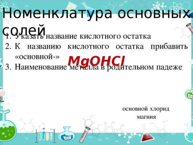 Номенклатура основных солей Указать название кислотного остатка К названию кислотного остатка прибавить «основной-» Наименование металла в родительном падеже MgOHCl хлорид основной магния 