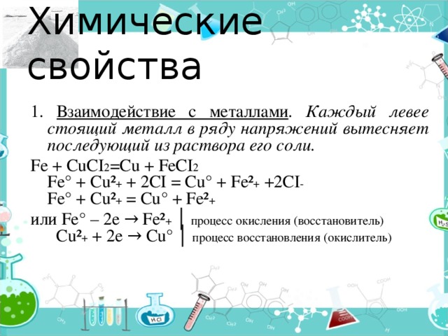 Химические свойства 1. Взаимодействие с металлами . Каждый левее стоящий металл в ряду напряжений вытесняет последующий из раствора его соли. Fe + CuCI 2 =Cu + FeCI 2  Fe° + Cu² + + 2CI = Cu° + Fe² + +2CI -  Fe° + Cu² + = Cu° + Fe² + или Fe° – 2e → Fe² + │ процесс окисления (восстановитель)  Cu² + + 2e → Cu° │ процесс восстановления (окислитель) 