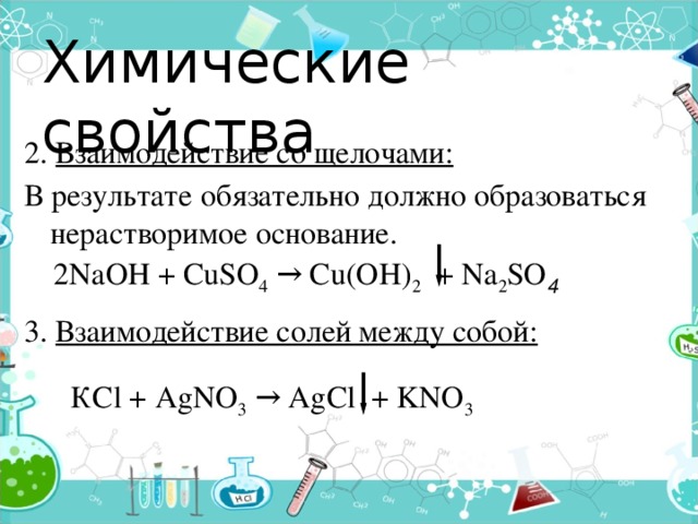 Химические свойства 2. Взаимодействие со щелочами: В результате обязательно должно образоваться нерастворимое основание.  3. Взаимодействие солей между собой:    2NaОН + CuSO 4 → Cu(OH) 2 + Na 2 SO 4        КСl + AgNO 3 → AgCl + KNO 3  