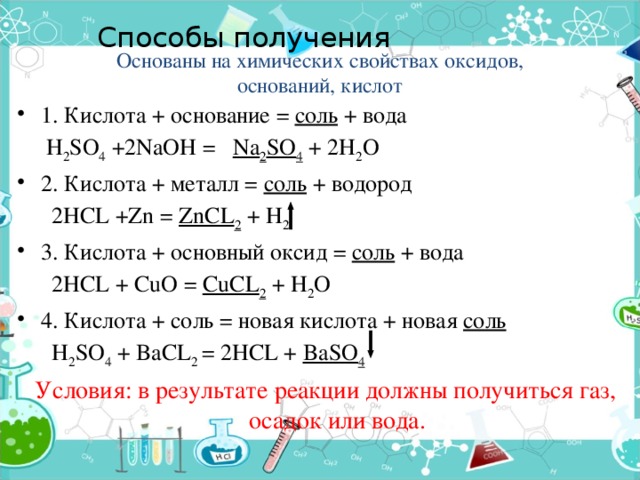 Способы получения   Основаны на химических свойствах оксидов, оснований, кислот 1. Кислота + основание = соль + вода  H 2 SO 4 +2NaOH = Na 2 SO 4 + 2H 2 O 2. Кислота + металл = соль + водород  2HCL +Zn = ZnCL 2 + H 2 3. Кислота + основный оксид = соль + вода  2HCL + CuO = CuCL 2 + H 2 O 4. Кислота + соль = новая кислота + новая соль  H 2 SO 4 + BaCL 2 = 2HCL + BaSO 4  Условия: в результате реакции должны получиться газ, осадок или вода.  