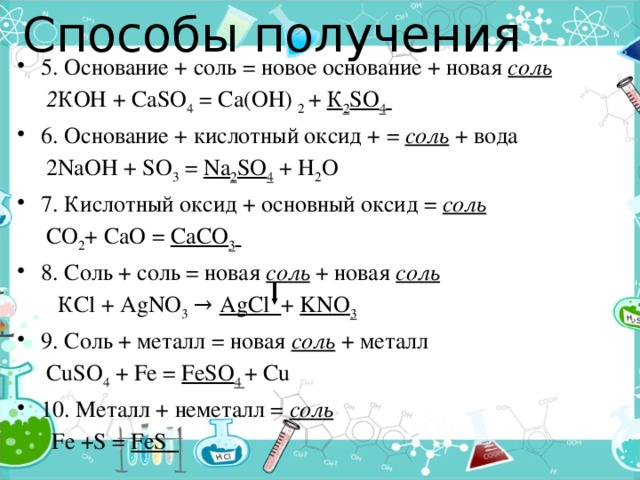 Способы получения   5. Основание + соль = новое основание + новая соль  2 КОН + СаSO 4 = Са(ОН) 2 + К 2 SO 4  6. Основание + кислотный оксид + = соль + вода  2NaOH + SO 3 = Na 2 SO 4 + H 2 O 7. Кислотный оксид + основный оксид = соль  СО 2 + СаО = СаСО 3  8. Соль + соль = новая соль + новая соль   КСl + AgNO 3 → AgCl + KNO 3 9. Соль + металл = новая соль  + металл  CuSO 4 + Fe = FeSO 4 + Cu 10. Металл + неметалл = соль   Fe +S = FeS  