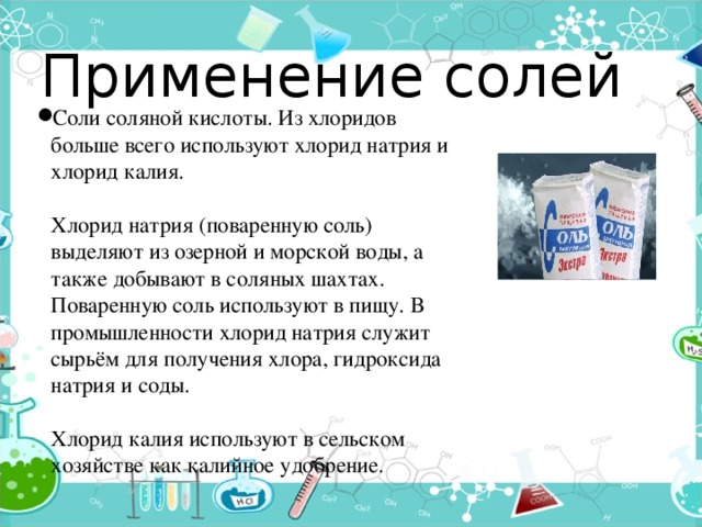 Применение солей Соли соляной кислоты. Из хлоридов больше всего используют хлорид натрия и хлорид калия.   Хлорид натрия (поваренную соль) выделяют из озерной и морской воды, а также добывают в соляных шахтах. Поваренную соль используют в пищу. В промышленности хлорид натрия служит сырьём для получения хлора, гидроксида натрия и соды.   Хлорид калия используют в сельском хозяйстве как калийное удобрение. 