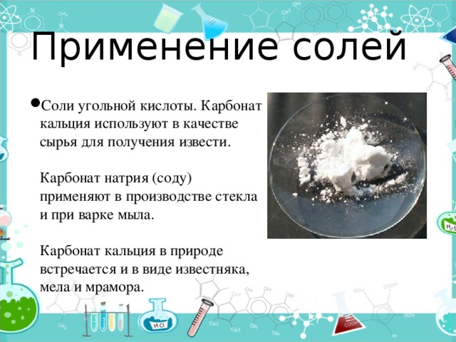 Применение солей Соли угольной кислоты. Карбонат кальция используют в качестве сырья для получения извести.   Карбонат натрия (соду) применяют в производстве стекла и при варке мыла.   Карбонат кальция в природе встречается и в виде известняка, мела и мрамора. 