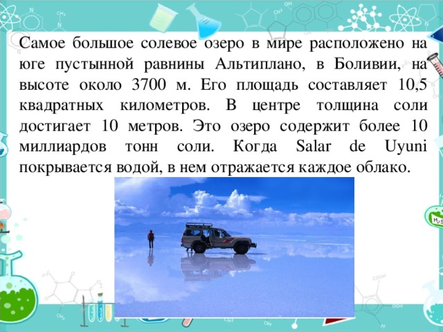 Самое большое солевое озеро в мире расположено на юге пустынной равнины Альтиплано, в Боливии, на высоте около 3700 м. Его площадь составляет 10,5 квадратных километров. В центре толщина соли достигает 10 метров. Это озеро содержит более 10 миллиардов тонн соли. Когда Salar de Uyuni покрывается водой, в нем отражается каждое облако. 