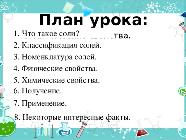 План урока: 1. Что такое соли? 6. Химические свойства. 2. Классификация солей. 3. Номенклатура солей. 4. Физические свойства. 5. Химические свойства. 6. Получение. 7. Применение. 8. Некоторые интересные факты. 