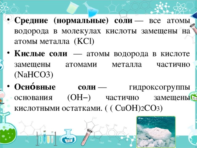 Средние (нормальные) соли  — все атомы водорода в молекулах кислоты замещены на атомы металла (KCl) Кислые соли  — атомы водорода в кислоте замещены атомами металла частично (NaHCO3) Осно́вные соли  — гидроксогруппы основания (OH−) частично замещены кислотными остатками. ( ( CuOH) 2 CO 3 ) 