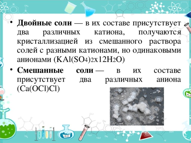 Двойные соли — в их составе присутствует два различных катиона, получаются кристаллизацией из смешанного раствора солей с разными катионами, но одинаковыми анионами (KAl(SO 4 ) 2 х12H 2 O) Смешанные соли  — в их составе присутствует два различных аниона (Ca(OCl)Cl) 