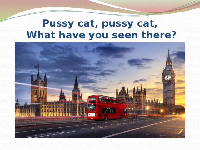 Pussy cat, pussy cat,  What have you seen there? 