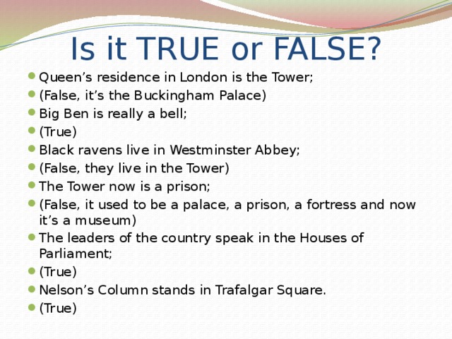 Is it TRUE or FALSE? Queen’s residence in London is the Tower; (False, it’s the Buckingham Palace) Big Ben is really a bell; (True) Black ravens live in Westminster Abbey; (False, they live in the Tower) The Tower now is a prison; (False, it used to be a palace, a prison, a fortress and now it’s a museum) The leaders of the country speak in the Houses of Parliament; (True) Nelson’s Column stands in Trafalgar Square. (True) 