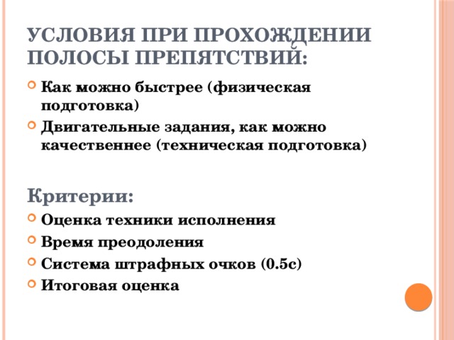 Условия при прохождении полосы препятствий: Как можно быстрее (физическая подготовка) Двигательные задания, как можно качественнее (техническая подготовка)  Критерии: Оценка техники исполнения Время преодоления Система штрафных очков (0.5с) Итоговая оценка 