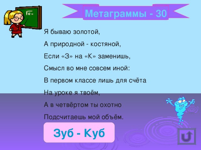 Метаграммы - 30 Я бываю золотой, А природной - костяной, Если «З» на «К» заменишь, Смысл во мне совсем иной: В первом классе лишь для счёта На уроке я твоём, А в четвёртом ты охотно Подсчитаешь мой объём. Зуб - Куб 