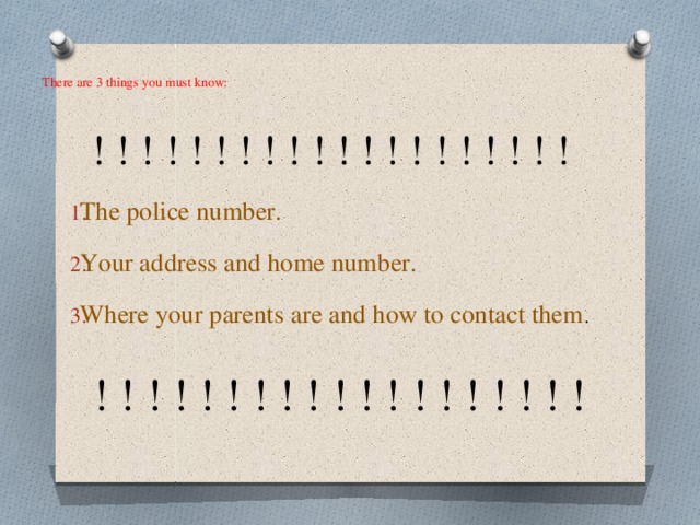 There are 3 things you must know:    ! ! ! ! ! ! ! ! ! ! ! ! ! ! ! ! ! ! ! ! The police number. Your address and home number. Where your parents are and how to contact them .  ! ! ! ! ! ! ! ! ! ! ! ! ! ! ! ! ! ! ! 