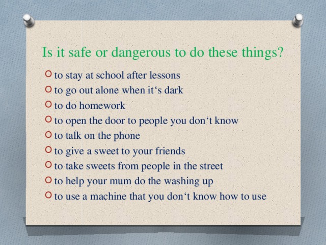Is it safe or dangerous to do these things?  to stay at school after lessons to go out alone when it‘s dark to do homework to open the door to people you don‘t know to talk on the phone to give a sweet to your friends to take sweets from people in the street to help your mum do the washing up to use a machine that you don‘t know how to use 