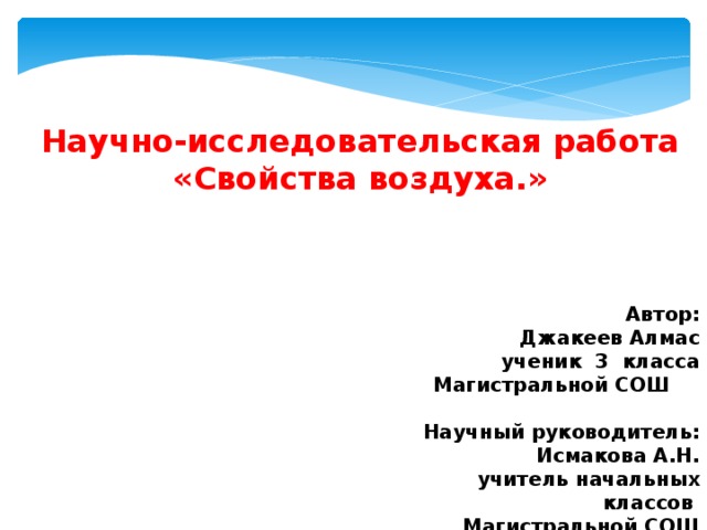    Научно-исследовательская работа «Свойства воздуха.»       Автор: Джакеев Алмас ученик 3 класса  Магистральной СОШ    Научный руководитель:  Исмакова А.Н.  учитель начальных классов  Магистральной СОШ      