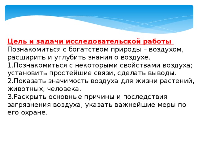   Цель и задачи исследовательской работы Познакомиться с богатством природы – воздухом, расширить и углубить знания о воздухе. 1.Познакомиться с некоторыми свойствами воздуха; установить простейшие связи, сделать выводы. 2.Показать значимость воздуха для жизни растений, животных, человека. 3.Раскрыть основные причины и последствия загрязнения воздуха, указать важнейшие меры по его охране. 
