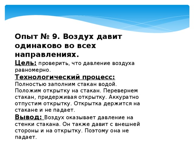 Опыт № 9. Воздух давит одинаково во всех направлениях. Цель: проверить, что давление воздуха равномерно. Технологический процесс:  Полностью заполним стакан водой. Положим открытку на стакан. Перевернем стакан, придерживая открытку. Аккуратно отпустим открытку. Открытка держится на стакане и не падает. Вывод: Воздух оказывает давление на стенки стакана. Он также давит с внешней стороны и на открытку. Поэтому она не падает. 