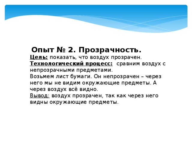  Опыт №  2. Прозрачность. Цель:  показать, что воздух прозрачен. Технологический процесс:  сравним воздух с непрозрачными предметами. Возьмем лист бумаги. Он непрозрачен – через него мы не видим окружающие предметы. А через воздух всё видно. Вывод: воздух прозрачен, так как через него видны окружающие предметы. 