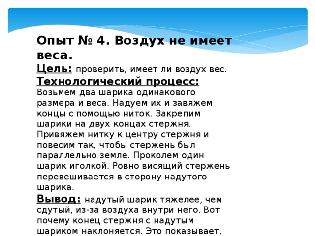 Опыт № 4. Воздух не имеет веса. Цель:  проверить, имеет ли воздух вес. Технологический процесс:  Возьмем два шарика одинакового размера и веса. Надуем их и завяжем концы с помощью ниток. Закрепим шарики на двух концах стержня. Привяжем нитку к центру стержня и повесим так, чтобы стержень был параллельно земле. Проколем один шарик иголкой. Ровно висящий стержень перевешивается в сторону надутого шарика. Вывод:  надутый шарик тяжелее, чем сдутый, из-за воздуха внутри него. Вот почему конец стержня с надутым шариком наклоняется. Это показывает, что воздух имеет массу. 